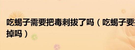 吃蝎子需要把毒刺拔了吗（吃蝎子要把尾刺去掉吗）