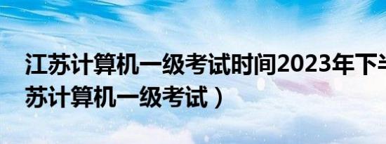 江苏计算机一级考试时间2023年下半年（江苏计算机一级考试）