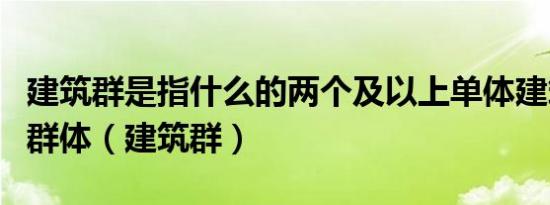 建筑群是指什么的两个及以上单体建筑组成的群体（建筑群）