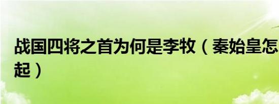 战国四将之首为何是李牧（秦始皇怎么评价白起）