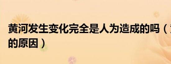 黄河发生变化完全是人为造成的吗（黄河变化的原因）