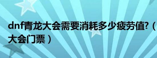 dnf青龙大会需要消耗多少疲劳值?（dnf青龙大会门票）