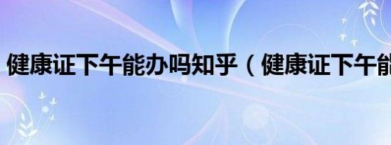 健康证下午能办吗知乎（健康证下午能办吗）