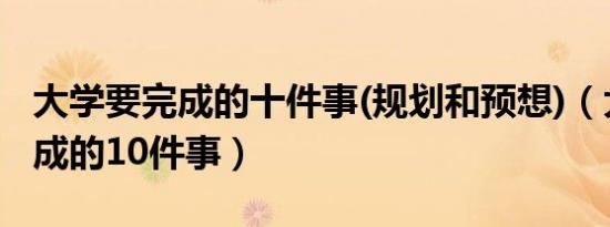 大学要完成的十件事(规划和预想)（大学要完成的10件事）