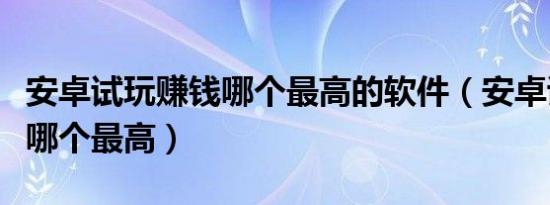 安卓试玩赚钱哪个最高的软件（安卓试玩赚钱哪个最高）