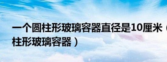 一个圆柱形玻璃容器直径是10厘米（一个圆柱形玻璃容器）