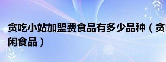 贪吃小站加盟费食品有多少品种（贪吃小站休闲食品）