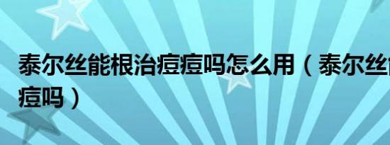泰尔丝能根治痘痘吗怎么用（泰尔丝能根治痘痘吗）