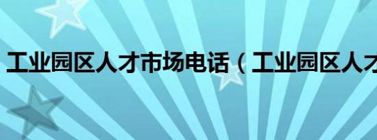 工业园区人才市场电话（工业园区人才市场）