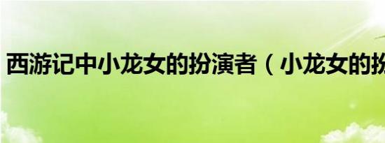 西游记中小龙女的扮演者（小龙女的扮演者）