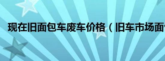 现在旧面包车废车价格（旧车市场面包车）