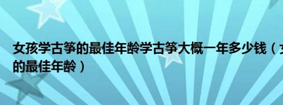 女孩学古筝的最佳年龄学古筝大概一年多少钱（女孩学古筝的最佳年龄）