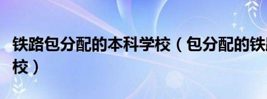 铁路包分配的本科学校（包分配的铁路专科学校）