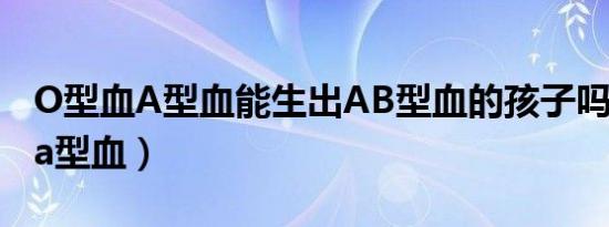 O型血A型血能生出AB型血的孩子吗（o型血a型血）