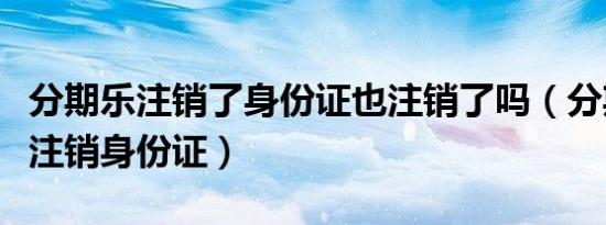 分期乐注销了身份证也注销了吗（分期乐如何注销身份证）