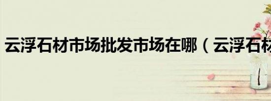 云浮石材市场批发市场在哪（云浮石材市场）