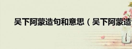 吴下阿蒙造句和意思（吴下阿蒙造句）