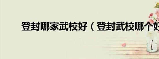 登封哪家武校好（登封武校哪个好）