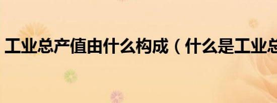工业总产值由什么构成（什么是工业总产值）