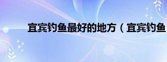 宜宾钓鱼最好的地方（宜宾钓鱼）