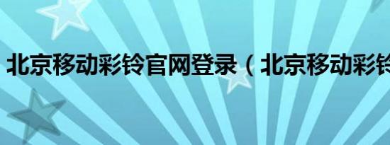 北京移动彩铃官网登录（北京移动彩铃官网）