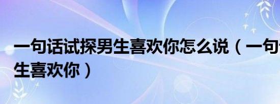 一句话试探男生喜欢你怎么说（一句话试探男生喜欢你）