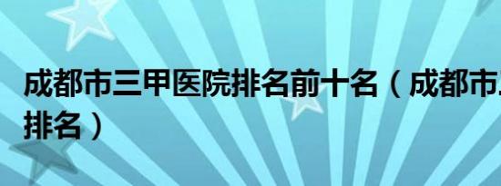 成都市三甲医院排名前十名（成都市三甲医院排名）