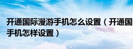 开通国际漫游手机怎么设置（开通国际漫游后手机怎样设置）