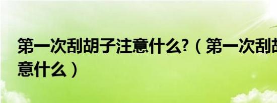 第一次刮胡子注意什么?（第一次刮胡子要注意什么）