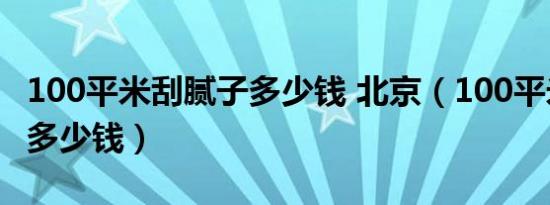 100平米刮腻子多少钱 北京（100平米刮腻子多少钱）