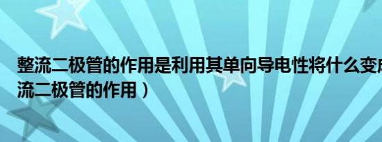 整流二极管的作用是利用其单向导电性将什么变成什么（整流二极管的作用）