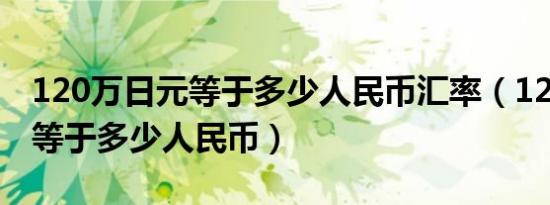 120万日元等于多少人民币汇率（120万日元等于多少人民币）