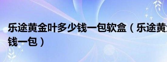 乐途黄金叶多少钱一包软盒（乐途黄金叶多少钱一包）