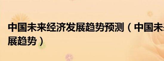 中国未来经济发展趋势预测（中国未来经济发展趋势）