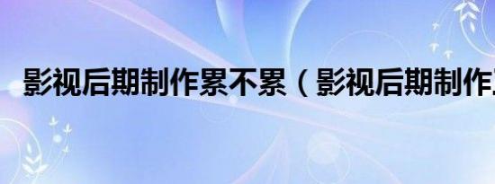 影视后期制作累不累（影视后期制作工资）