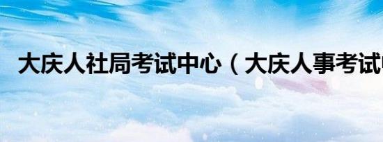 大庆人社局考试中心（大庆人事考试中心）
