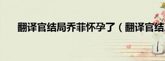 翻译官结局乔菲怀孕了（翻译官结局）