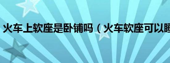 火车上软座是卧铺吗（火车软座可以睡觉吗）