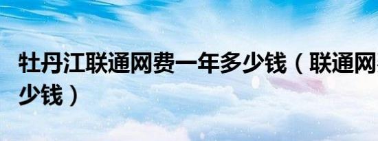 牡丹江联通网费一年多少钱（联通网费一年多少钱）
