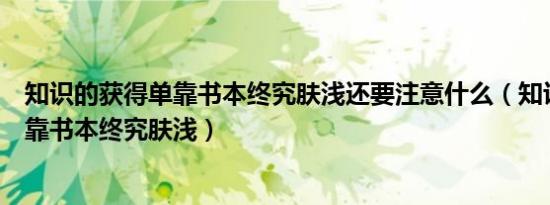 知识的获得单靠书本终究肤浅还要注意什么（知识的获得单靠书本终究肤浅）