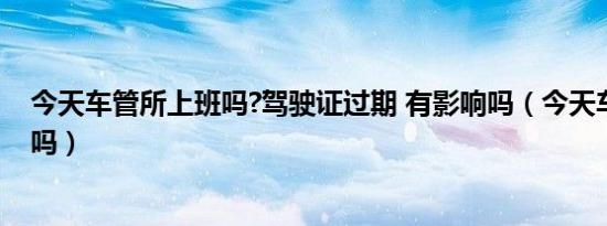 今天车管所上班吗?驾驶证过期 有影响吗（今天车管所上班吗）