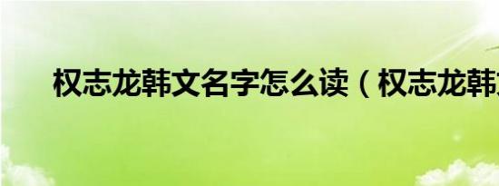 权志龙韩文名字怎么读（权志龙韩文）