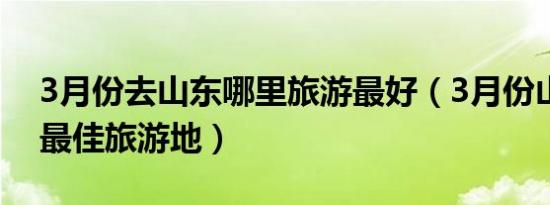 3月份去山东哪里旅游最好（3月份山东省内最佳旅游地）