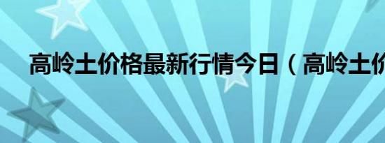 高岭土价格最新行情今日（高岭土价格）