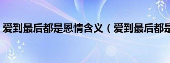 爱到最后都是恩情含义（爱到最后都是恩情）