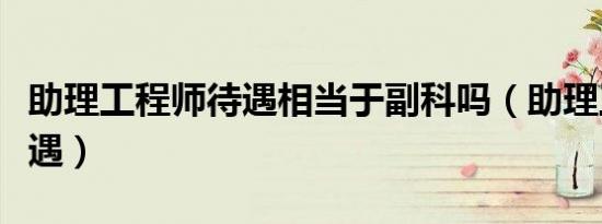 助理工程师待遇相当于副科吗（助理工程师待遇）