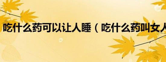 吃什么药可以让人睡（吃什么药叫女人熟睡）