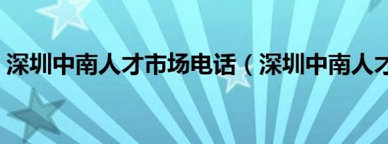 深圳中南人才市场电话（深圳中南人才市场）