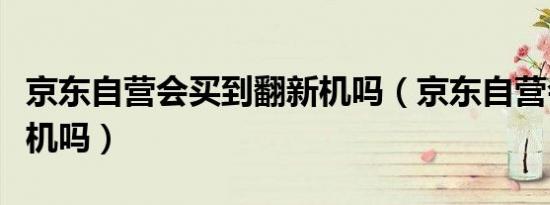 京东自营会买到翻新机吗（京东自营会卖翻新机吗）