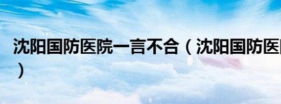 沈阳国防医院一言不合（沈阳国防医院正规么）